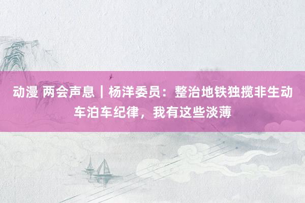 动漫 两会声息｜杨洋委员：整治地铁独揽非生动车泊车纪律，我有这些淡薄