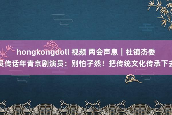 hongkongdoll 视频 两会声息｜杜镇杰委员传话年青京剧演员：别怕孑然！把传统文化传承下去