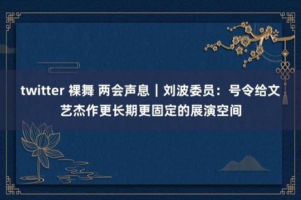 twitter 裸舞 两会声息｜刘波委员：号令给文艺杰作更长期更固定的展演空间