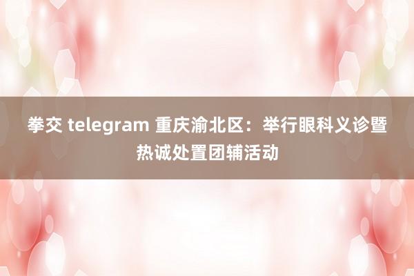 拳交 telegram 重庆渝北区：举行眼科义诊暨热诚处置团辅活动