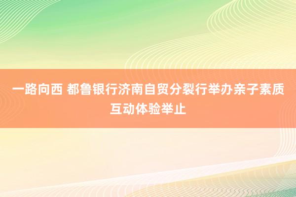 一路向西 都鲁银行济南自贸分裂行举办亲子素质互动体验举止