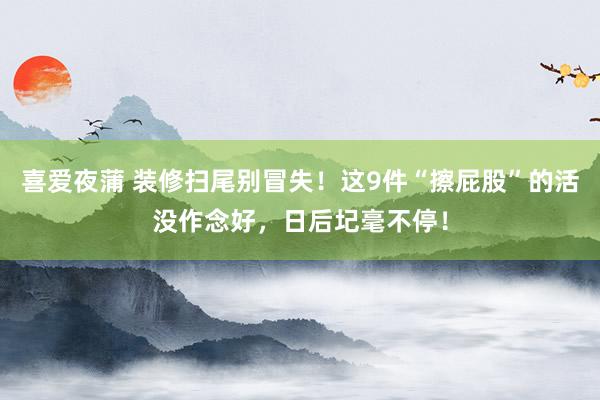 喜爱夜蒲 装修扫尾别冒失！这9件“擦屁股”的活没作念好，日后圮毫不停！