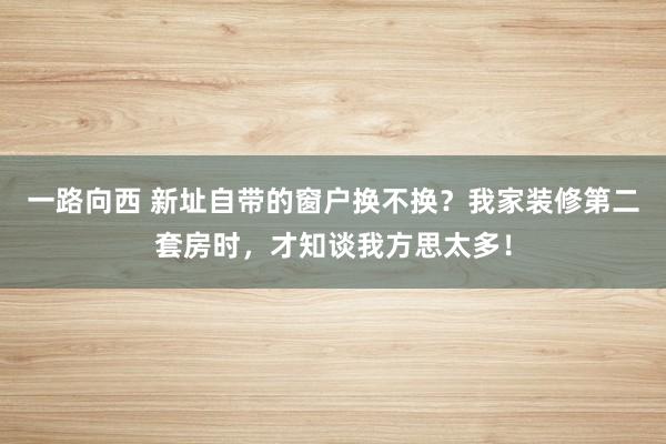 一路向西 新址自带的窗户换不换？我家装修第二套房时，才知谈我方思太多！