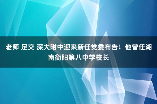 老师 足交 深大附中迎来新任党委布告！他曾任湖南衡阳第八中学校长