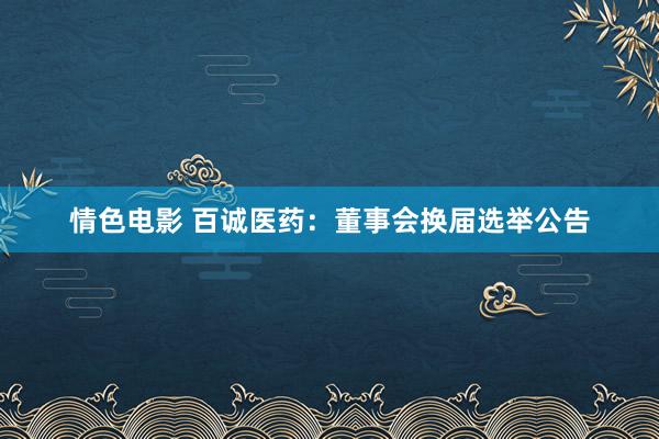 情色电影 百诚医药：董事会换届选举公告