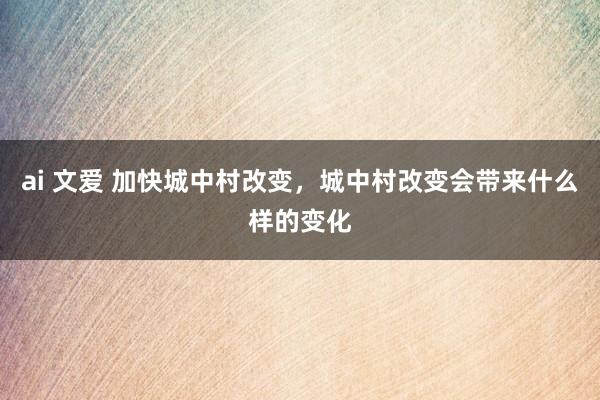 ai 文爱 加快城中村改变，城中村改变会带来什么样的变化